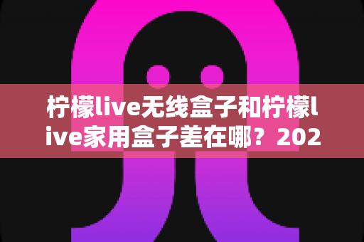柠檬live无线盒子和柠檬live家用盒子差在哪?2025最新选购指南与核心区别全解析 柠檬live无线盒子和柠檬live家用盒子差在哪?2025最新选购指南与核心区别全解析
