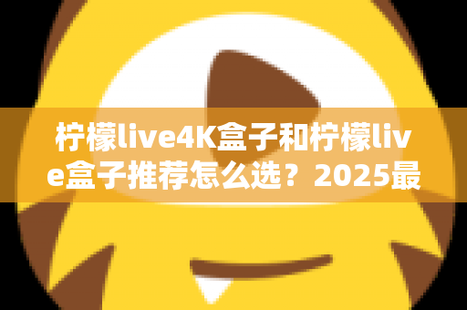 柠檬live4K盒子和柠檬live盒子推荐怎么选？2025最新电视盒子选购避坑指南