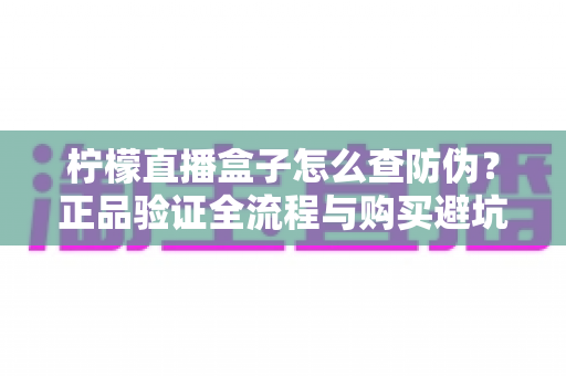 柠檬直播盒子怎么查防伪?正品验证全流程与购买避坑指南 柠檬直播盒子怎么查防伪?正品验证全流程与购买避坑指南