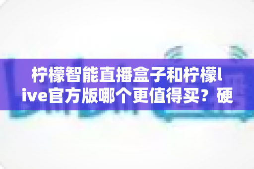 柠檬智能直播盒子和柠檬live官方版哪个更值得买？硬件与软件全方位深度对比选购指南