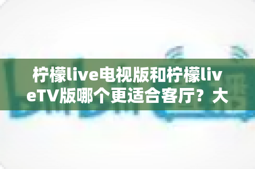 柠檬live电视版和柠檬liveTV版哪个更适合客厅？大屏观影体验全面对比与选择指南