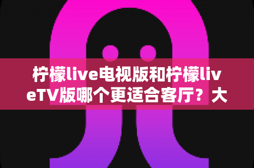 柠檬live电视版和柠檬liveTV版哪个更适合客厅？大屏观影体验全面对比与选择指南