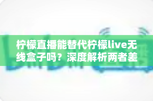 柠檬直播能替代柠檬live无线盒子吗？深度解析两者差异与最佳选择方案