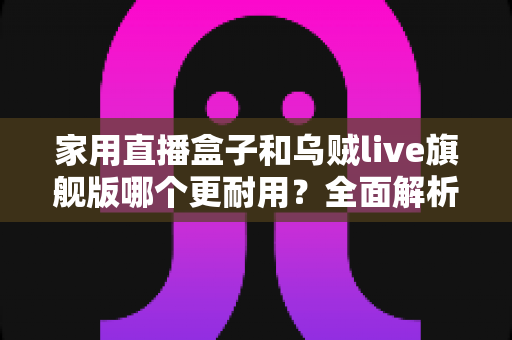 家用直播盒子和乌贼live旗舰版哪个更耐用？全面解析两款直播设备的使用寿命、做工品质与选购建议