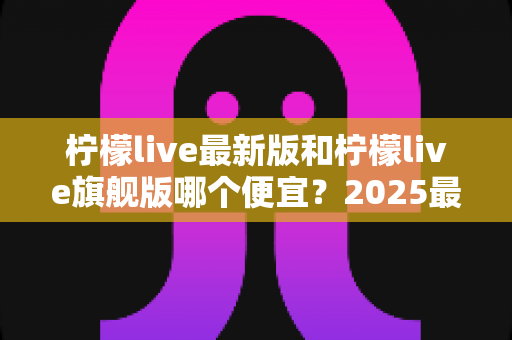 柠檬live最新版和柠檬live旗舰版哪个便宜？2025最全价格对比与选购避坑指南