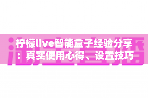 柠檬live智能盒子经验分享：真实使用心得、设置技巧与避坑指南全解析