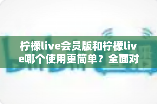 柠檬live会员版和柠檬live哪个使用更简单?全面对比两款版本的操作体验与上手难度 柠檬live会员版和柠檬live哪个使用更简单?全面对比两款版本的操作体验与上手难度