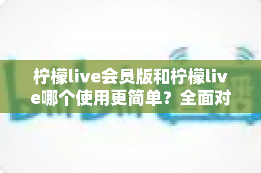柠檬live会员版和柠檬live哪个使用更简单?全面对比两款版本的操作体验与上手难度 柠檬live会员版和柠檬live哪个使用更简单?全面对比两款版本的操作体验与上手难度