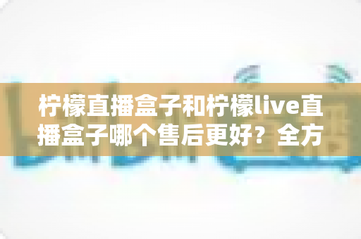 柠檬直播盒子和柠檬live直播盒子哪个售后更好?全方位售后对比与选购避坑指南 柠檬直播盒子和柠檬live直播盒子哪个售后更好?全方位售后对比与选购避坑指南