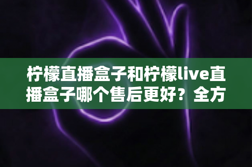 柠檬直播盒子和柠檬live直播盒子哪个售后更好？全方位售后对比与选购避坑指南