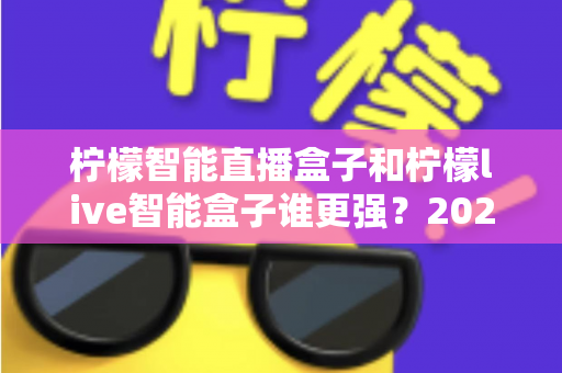 柠檬智能直播盒子和柠檬live智能盒子谁更强?2025家用电视盒子深度横评与选购指南 柠檬智能直播盒子和柠檬live智能盒子谁更强?2025家用电视盒子深度横评与选购指南