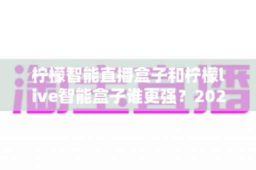 柠檬智能直播盒子和柠檬live智能盒子谁更强?2025家用电视盒子深度横评与选购指南 柠檬智能直播盒子和柠檬live智能盒子谁更强?2025家用电视盒子深度横评与选购指南