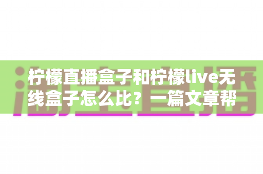柠檬直播盒子和柠檬live无线盒子怎么比？一篇文章帮你选对电视盒子的实用指南