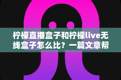 柠檬直播盒子和柠檬live无线盒子怎么比？一篇文章帮你选对电视盒子的实用指南