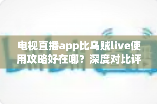 电视直播app比乌贼live使用攻略好在哪？深度对比评测与新手全流程实战指南
