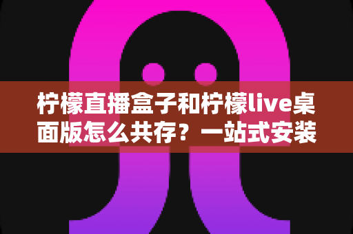 柠檬直播盒子和柠檬live桌面版怎么共存?一站式安装配置与使用全攻略 柠檬直播盒子和柠檬live桌面版怎么共存?一站式安装配置与使用全攻略
