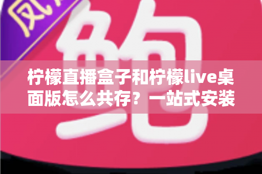 柠檬直播盒子和柠檬live桌面版怎么共存?一站式安装配置与使用全攻略 柠檬直播盒子和柠檬live桌面版怎么共存?一站式安装配置与使用全攻略