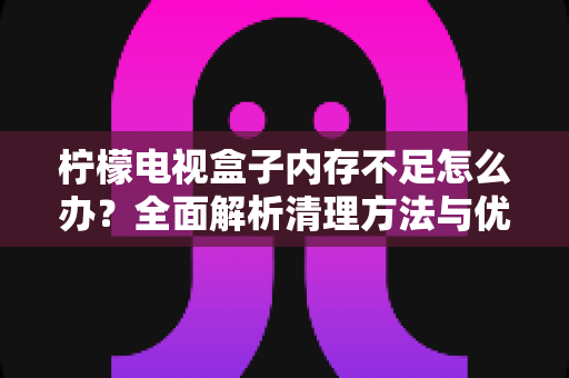柠檬电视盒子内存不足怎么办?全面解析清理方法与优化技巧,让您的观影体验重回流畅 柠檬电视盒子内存不足怎么办?全面解析清理方法与优化技巧,让您的观影体验重回流畅