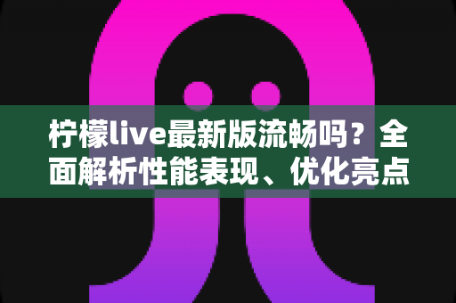柠檬live最新版流畅吗？全面解析性能表现、优化亮点与真实使用体验