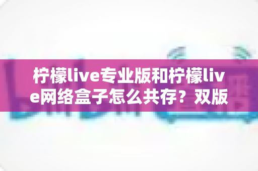 柠檬live专业版和柠檬live网络盒子怎么共存?双版本安装与双开保姆级教程 柠檬live专业版和柠檬live网络盒子怎么共存?双版本安装与双开保姆级教程