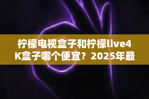 柠檬电视盒子和柠檬live4K盒子哪个便宜?2025年最新价格对比与高性价比选购全攻略 柠檬电视盒子和柠檬live4K盒子哪个便宜?2025年最新价格对比与高性价比选购全攻略