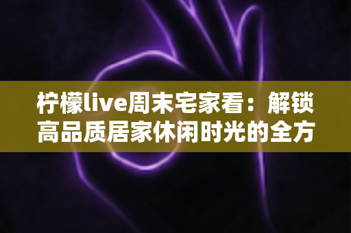 柠檬live周末宅家看：解锁高品质居家休闲时光的全方位攻略