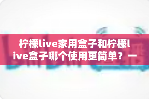 柠檬live家用盒子和柠檬live盒子哪个使用更简单?一文学会挑选最适合你的那款电视盒子 柠檬live家用盒子和柠檬live盒子哪个使用更简单?一文学会挑选最适合你的那款电视盒子