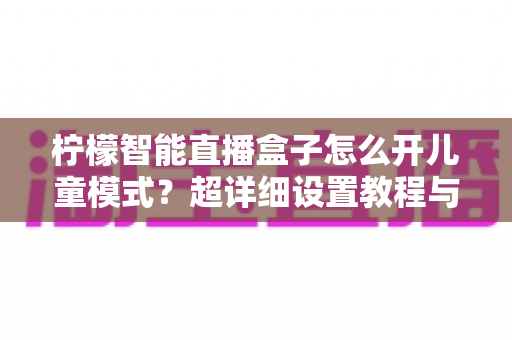 柠檬智能直播盒子怎么开儿童模式？超详细设置教程与家长必看指南