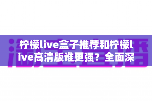 柠檬live盒子推荐和柠檬live高清版谁更强？全面深度对比评测，帮你找到最适合的电视直播方案
