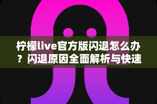 柠檬live官方版闪退怎么办？闪退原因全面解析与快速修复指南，轻松恢复流畅观看体验