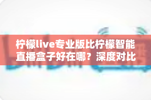 柠檬live专业版比柠檬智能直播盒子好在哪？深度对比解析，帮你选对直播利器