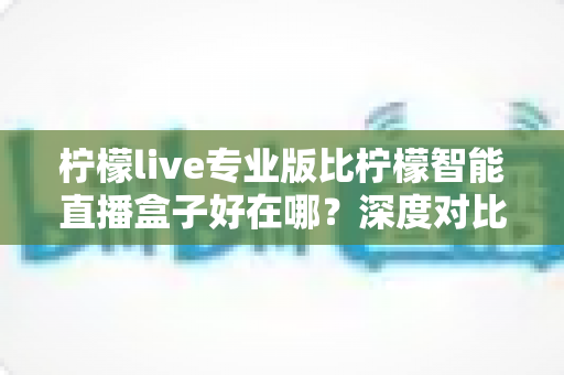 柠檬live专业版比柠檬智能直播盒子好在哪？深度对比解析，帮你选对直播利器