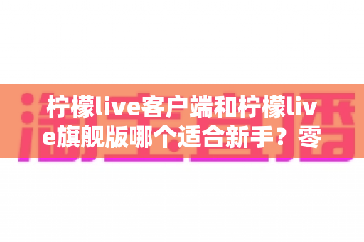 柠檬live客户端和柠檬live旗舰版哪个适合新手?零基础用户最佳选择全指南 柠檬live客户端和柠檬live旗舰版哪个适合新手?零基础用户最佳选择全指南