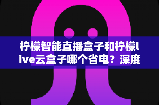 柠檬智能直播盒子和柠檬live云盒子哪个省电?深度功耗对比与选购省电指南 柠檬智能直播盒子和柠檬live云盒子哪个省电?深度功耗对比与选购省电指南