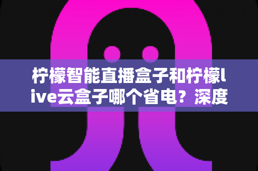 柠檬智能直播盒子和柠檬live云盒子哪个省电?深度功耗对比与选购省电指南 柠檬智能直播盒子和柠檬live云盒子哪个省电?深度功耗对比与选购省电指南