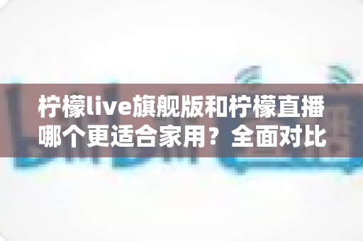 柠檬live旗舰版和柠檬直播哪个更适合家用?全面对比解析帮你轻松做决定 柠檬live旗舰版和柠檬直播哪个更适合家用?全面对比解析帮你轻松做决定