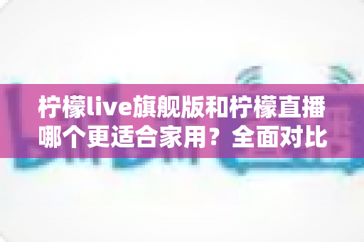 柠檬live旗舰版和柠檬直播哪个更适合家用？全面对比解析帮你轻松做决定