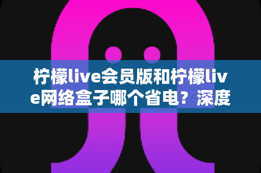 柠檬live会员版和柠檬live网络盒子哪个省电？深度功耗对比与选购指南全解析