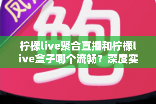 柠檬live聚合直播和柠檬live盒子哪个流畅？深度实测对比助你选出更顺滑的观看方案