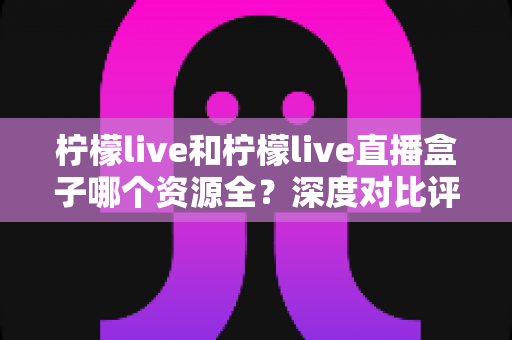 柠檬live和柠檬live直播盒子哪个资源全？深度对比评测，一文帮你选对追剧工具