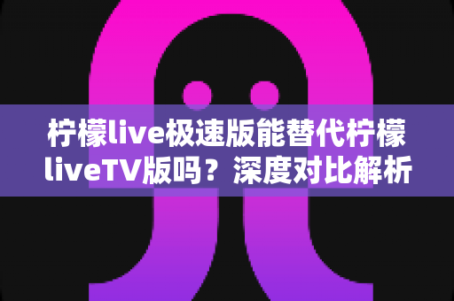 柠檬live极速版能替代柠檬liveTV版吗？深度对比解析与实用选择指南