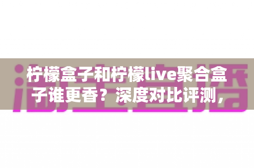 柠檬盒子和柠檬live聚合盒子谁更香?深度对比评测,帮你选出最适合自己的那一款 柠檬盒子和柠檬live聚合盒子谁更香?深度对比评测,帮你选出最适合自己的那一款