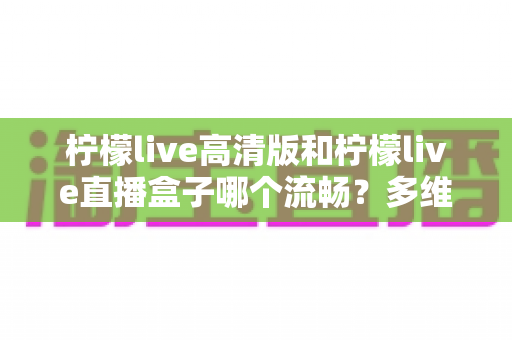 柠檬live高清版和柠檬live直播盒子哪个流畅？多维度深度对比与流畅观看优化全攻略