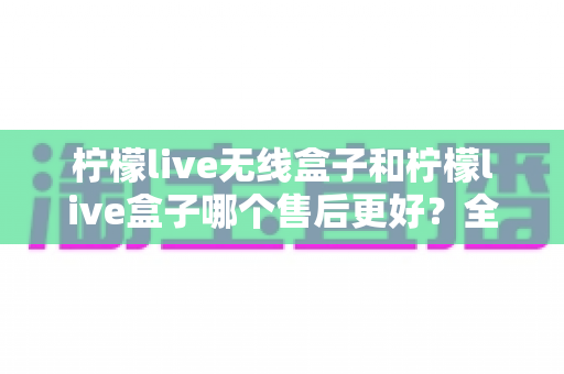 柠檬live无线盒子和柠檬live盒子哪个售后更好？全面解析与实用选购指南