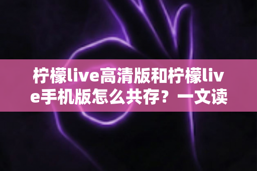 柠檬live高清版和柠檬live手机版怎么共存?一文读懂双版本安装与使用全攻略 柠檬live高清版和柠檬live手机版怎么共存?一文读懂双版本安装与使用全攻略