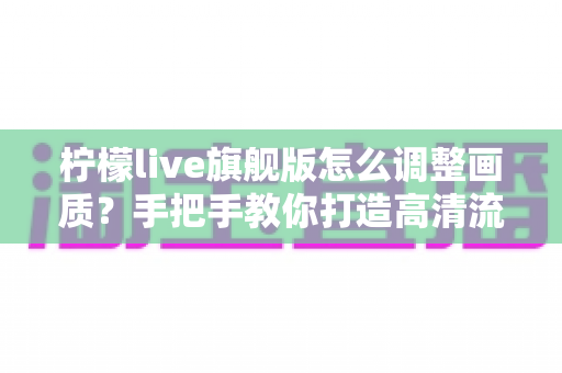 柠檬live旗舰版怎么调整画质？手把手教你打造高清流畅的观看体验