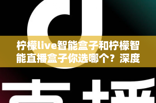 柠檬live智能盒子和柠檬智能直播盒子你选哪个？深度对比评测帮你一次选对不踩坑