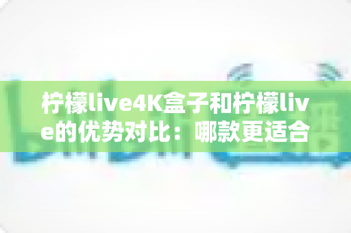 柠檬live4K盒子和柠檬live的优势对比：哪款更适合你的大屏观影需求？