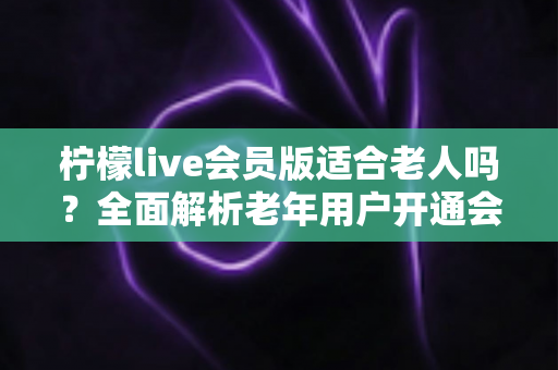 柠檬live会员版适合老人吗?全面解析老年用户开通会员的利与弊 柠檬live会员版适合老人吗?全面解析老年用户开通会员的利与弊