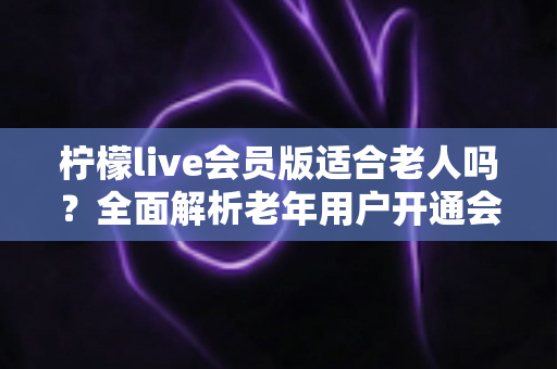 柠檬live会员版适合老人吗？全面解析老年用户开通会员的利与弊